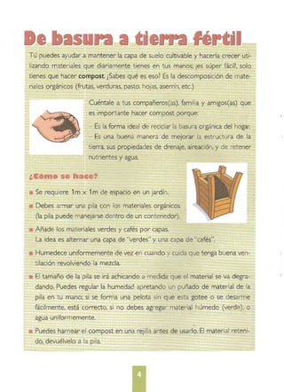 Humedece uniformemente de vez en cuando y cuida que tenga buena ven­
Tú puedes ayudar a mantener la capa de suelo cultivable y hacerla crecer uti­
lizando materiales que diariamente t ienes en t us manos; ¡es súper fácil!, solo
tienes que hacer compost. ¿Sabes qué es eso? Es la descomposición de mate­
riales orgánicos (frutas, verduras, pasto, hojas, aserrín, etc.)
Cuéntale a tus compañeros(as), familia y amigos(as) que 

es importante hacer compost porque: 

- Es la forma ideal de reciclar la basura orgánica del hogar.

- Es una buena manera de mejorar la estructura de la 

tierra, sus propiedades de drenaje, aireación, y de retener 

nutrientes yagua. 

e1
Se requiere 1m x 1m de espacio en un jardín. 

Debes armar una pila con los materiales orgánicos 

(la pila puede manejarse dentro de un contenedor). 

Añade los materiales verdes y cafés por capas. 

La idea es alternar una capa de "verdes" y una capa de "cafés". 

tilación revolviendo la mezcla. 

El tamaño de la pila se irá achicando a medida que el material se va degra­

dando, Puedes regular la humedad apretando un puñado de material de la 

pila en tu mano; si se forma una pelota sin que esta gotee o se desarme 

fácilmente, está correcto, si no debes agregar material húmedo (verde), o 

agua uniformemente. 

Puedes harnear el compost en una rejilla antes de usarlo. El material reteni­

do, devuélvelo a la pila. 

•
 