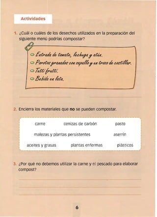 Actividades
1. ¿Cuál o cuáles de los desechos utilizados en la preparación del
siguiente menú pOdrías compostar?
Ert~acla rIe t()/I(ateJ
leei'1fa? atál(.

PIJ~t()~,,~al(arlo~ eIJI(zo;alfo? al( t~IJZ() rIe (}IJ~t¡Ifa,. 

Tatt¡f~att/ 

® 8eblda el( lata.
-~----~-
2. Encierra los materiales que no se pueden compostar.
carne cenizas de carbón pasto
malezas y plantas persistentes aserrín
aceites y grasas plantas enfermas plásticos
3. ¿Por qué no debemos utilizar la carne y el pescada para elaborar
compost?
---~-~--------
6
 