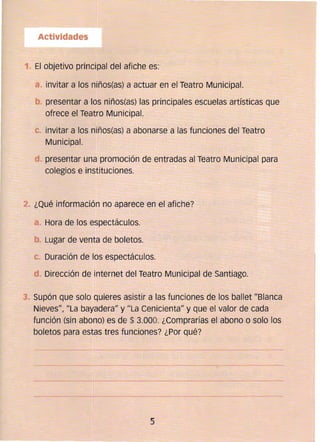 Actividades
1. 	El objetivo principal del afiche es:
a. 	invitar a los niños(as) a actuar en el Teatro Municipal.
presentar a los niños(as) las principales escuelas artísticas que
ofrece el Teatro Municipal.
e 	invitar a los níños(as) a abonarse a las funciones del Teatro
Municipal.
presentar una promoción de entradas al Teatro Municipal para
colegios e instituciones.
2.. ¿Qué información no aparece en el afiche?
8 .. Hora de los espectáculos.
. Lugar de venta de boletos.
C. 	 Duración de los espectáculos. 

Dirección de internet del Teatro Municipal de Santiago. 

. Supón que solo quieres asistir a las funciones de los ballet l/Blanca
Nieves", liLa bayadera" y ¡¡La Cenicienta" y que el valor de cada
función (sin abono) es de $ 3.000. ¿Comprarías el abono o solo los
boletos para estas tres funciones? ¿Por qué?
._-_._--_...._..~~
5 

 
