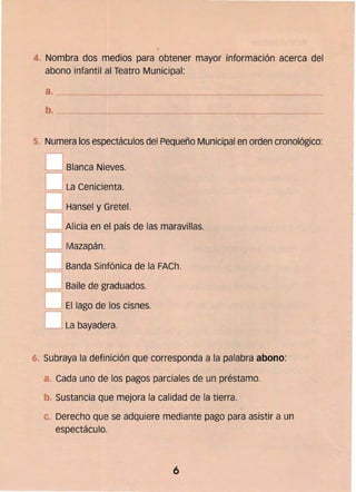 4. 	Nombra dos medios para obtener mayor información acerca del
abono infantil al Teatro Municipal:
a. ________~______~---
--'---~------_.
5. Numera los espectáculos del Pequeño Municipal en orden cronológico:
D Blanca Nieves.
D La Cenicienta.
DHansel y Gretel.
DAlicia en el país de las maravillas.
oMazapán. 

OBanda Sinfónica de la FACh. 

O Baile de graduados.

OEl lago de los cisnes. 

D La bayadera 

" Subraya la definición que corresponda a la palabra abono:
Cada uno de los pagos parciales de un préstamo.
b.. Sustancia que mejora la calidad de la tierra.
e 	Derecho que se adquiere mediante pago para asistir a un 

espectáculo. 

6
 