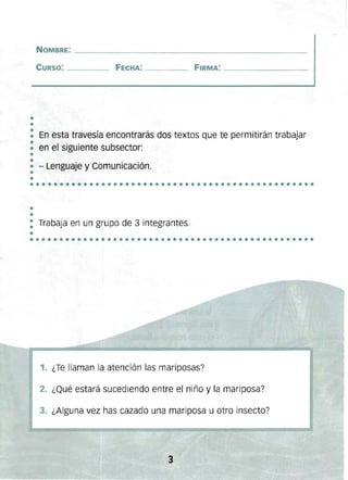 •
•
••••••••••••••••••••••••••••••••••••••••••••••••
NOMBRE: _______________________________________________ 

CURSO: ____ FECHA: ____ FIRMA: _________________ 

En esta travesía encontrarás dos textos que te permitirán trabajar
en el siguiente subsector:
- Lenguaje y Comunicación.
.................... ..........................
~
: Trabaja en un grupo de 3 integrantes.
•
1. ¿Te llaman la atención las mariposas?
2. ¿Qué estará sucediendo entre el niño y la mariposa?
3. ¿Alguna vez has cazado una mariposa u otro insecto?
 