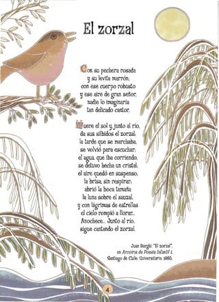 Elzorzal
onsu pechera rosada
gsu levita marrón;
con ese cuerpo robusto
~;~F~~~~~,~g ese aire de gran señor.
~ 	 nadie lo imaginaría
tan delicado cantor.
uere el sol y.junto al río.
da sus silbidos el zorzal;
la tarde que se marchaba.

se volvió para escuchar; 

el agua. que iba corriendo. 

se detuvo hecha un cristal: 

el aire quedó en suspenso: 

la brisa. sin respirar: 

abrió la boca tamaña

la luna sobre el sauzaI. 

gcon lágrimas de estrellas 

el cielo rompió allorar...

Anochece..,Junto al río. 

sigue cantando el zorzal. 

Juan Burghi. "El zorzal", 

en ArcoÍrís de Poesía Infantil i 

~antiago de Chile: U~iversítaria, 1992"

 