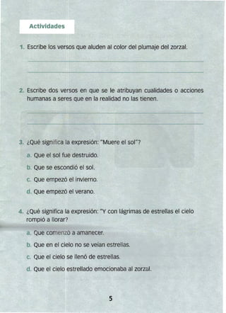 Actividades
1. Escribe los versos que aluden al color del plumaje del zorzal.
2. Escribe dos versos en que se le atribuyan cualidades o acciones
humanas a seres que en la realidad no las tienen.
3. ¿Qué significa la expresión: "Muere el sol1l7
a. Que el sol fue destruido.
b. Que se escondió el sol.
C. Que empezó el invierno.
d. Que empezó el verano~
4. ¿Qué significa la expresión: "y con lágrimas de estrellas el cielo
rompió a llorar?
a Que comenzó a amanecer.
b~ Que en el cielo no se veían estrellas.
C. Que el cielo se llenó de estrellas.
d. Que el cielo estrellado emocionaba al zorzál.
5
 