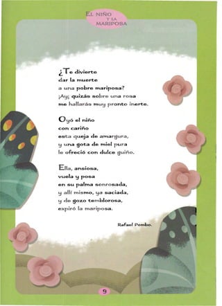 l NIÑO
YLA
MARIPOSA
¿Te divierte
dar la muerte
a una pobre mariposa?
¡Ay¡ cJuizás sobre una rosa
me hallarás m uy pronto inerte.
y ó el niño
con cariño
esta cJueja de amargura,
y u na sota de miel p u ra
le ofreció con dulce guiño.
Ella, ansiosa,
vuela y posa
en su palma sonrosada,
y allí mismo, ya saciada, ­
y de gozo tem blorosa,
e xpiró la mariposa.
Rafael Pombo.
 