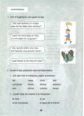 ,.
• /1 ¿qué haces tú de rosa en rosa?/1
2. Encierrala(s) p~labra(s) que corresponda(n):
/1 ¿Por qué quieres un ropaje t
que me ha dado Dios bendito?/1 :
- - --".;
t JI ¿qué me resta bajo el cielo
tsi a mí todo me lo quitas?JI
..--­ - -------'
. ¡.
.-...........--......._--...
.
a. ¿De qué vive la mariposa, según el poema?
sol
I
hojas rocío
espuma
aire
cunounas flores bichos
alas olores colores
1
bA ¿Quién viste.de colores a la mariposa?
la miel el sol
otras mariposas el agua de la fuente
 