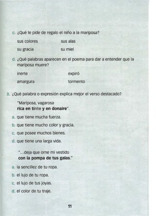 c" ¿Qué le pide de regalo el niño a la mariposa?
sus colores
su gracia
sus alas
su miel
¿Qué palabras aparecen en el poema para dar a entender que la
mariposa muere?
inerte
3. ¿Qué palabra o expresión explica mejor el verso destacado?
IIMariposa, vagarosa
rica en tinte y en donairell
•
a. que tiene mucha fuerza.
b. que tiene mucho color y gracia.
e que posee muchos bienes.
"...deja que orne mi vestido
con la pompa de tus galas."
a. la sencillez de tu ropa.
c. el lujo de tus joyas.
11

 