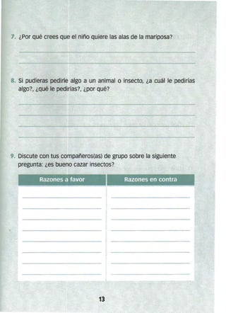 7. ¿Por qué crees que el niño quiere las alas de la mariposa?
8. Si pudieras pedirle algo a un animal o insecto, ¿a cuál le pedirías
algo?, ¿qué le pedirías?, ¿por qué?
. Discute con tus compañeros(as) de grupo sobre la siguiente
pregunta: ¿es bueno cazar insectos?
 