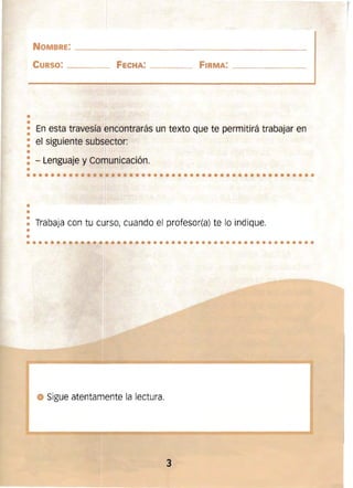 ••
•••••••••••••••••••••••••••••••••••••••••••••••
•
•
NOMBRE: ____________________~______________~______
CURSO: ______ FeCHA: _______ FIRMA: __________
• En esta travesía encontrarás un texto que te permitirá trabajar en
•
: el siguiente subsector:
•
: - Lenguaje y Comunicación.
•
••
•• Trabaja con tu curso, cuando el profesor(a) te lo indique.
••••••••.- . -. ~• ••••••••••••••••••••••••••••••••-.~~ "i.
• Sigue atentamente la lectura.
:1'
3 

l
 