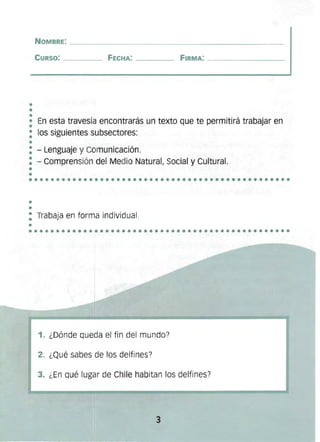 ••
••••••••••••••••••••••••••••••••••••••••••••••••
••
••••••••••••••••••••••••••••••••••••••••••••••••
NOMBRE: ____ ______ ________________ 

CURSO: ____ FECHA: _ _ __ FIRMA: _________ 

•• En esta travesía encontrarás un texto que te permitirá trabajar en
•
: los siguientes subsectores:
•
: - Lenguaje y Comunicación.
: - Comprensión del Medio Natural, Social y Cultural.
••
: Trabaja en forma índívidual .
•
1. ¿Dónde queda el fin del mundo?
2. ¿Qué sabes de los delfínes?
3. ¿En qué lugar de Chile habitan los delfines?
3 

 
