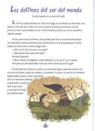 ,os de,fjnes de' sur e'mundo

~n el frío yvento~o territorio de Tierra del Fuego, en el extremo ~ur del mundo, vivía
~~áh, un hiño ~elk.'ham. ~a~án vivía con ~~ padre~, hermano~ yherméma~. ~u~ tío~,
primo~ yprima~. ~~án ~oñaba con ~er como Kemanta. ~u padre, que eról un excelente y
valiente Cólzador.
Un día, como era la co~tumbre, varia~ familia~ ~elk'nam ~e reunieron póltd realizar
una importante ceremonia I!amada I-Iain. Mientra~ Kemanta ~e preparaba para la flecta,
~a~án ylo~ otro~ hiño~. curio~o~, preguntaroh:
-¿Por qué te pintól5; la Cólról y el cuerpo? 

- ¿Qué puedo hacer para participar? 

Kemanta re~pohdjó: 

-~iño~. ~tede~ ~e integrarán a e~ta celebración ~olo cuando ~ean mayore~. 

Pero pélról e~e. día todavía falta. Mí e~ que ahora, ifuera de. aqun iAjugar! 

En e~ól flega, lo~ hombre~ ~e vectían con hermo~o~ traje~ y má~Cólra~ hechól~ con
cortezól~ de árbole~ ypiele~ de animale~ y~e pintaban el cuerpo yla cara. A~í, lo~ hombre.~
repre~entabóln e~pír¡tu~. ~~án ylo~ demá~
niño~ ~e mantuvieron atento~ .
durante toda la ceremonia.
Todo lo que vieron
ye~cuchólron lo~ dejó
muy jmpre~ionado~,
_-..
 