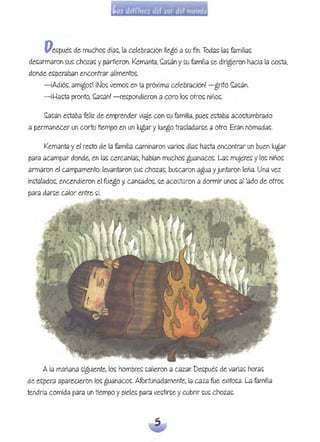 Pes::pu¿~ de muchos:: día~. la celebración llegó a ~u nn. Toda~ la~ fólmi!ia~
de~armaron ~L& choZd~ yp.9tiieron. Kemanta. ~~án y~u familia ~e dirigieron hacia la coga,
donde e~peraban encontrar alimentos:.
-iAdjó~. amigo~! iNo~ vemo~ eh la próxima celebración! -gritó ~~án.
-if-ta~a pronto, ~~án! -re~pondieron a coro lo~ otro~ niho~.
~s:án e~ólba feliz de emprender viaje con s:u familia, pue~ ectélba acos:tumbrado
a permanecer un corto tlempo en un lugar y luego tras::ladar~e a otro. Eran nómada~.
Kemanta yel res::to de la familia caminaron v.9rios:: días:: haga encontrar un buen lugar
para acampar donde, en las: cercaní.9S:, habían muchos: guanaco~. l.9s: mujere~ ylo~ niños:
armaron el campamento:lev.9ntaron ~us: chozas:, bu~caron agua yjuntaron leña. Una vez
inctalado~. encendieron el fuego y, C.9n~.9do~. ~e acos:taron a dormir uno~ aliado de otro~
para d.9rs::e calor entre s:í.
A j.9 mañaha s:iguiente. los: hombre~ ~ajieroh a cazar. De~pu¿~ de varias: horas:
de es:pera aparecieron los: gUémaco~. Afortunadamente, la Célza fue exito~a. l.9 f.9milia
tendría comida para un tiempo ypieles: para ve~tir~e ycubrir s::u~ choz.9S:.
 