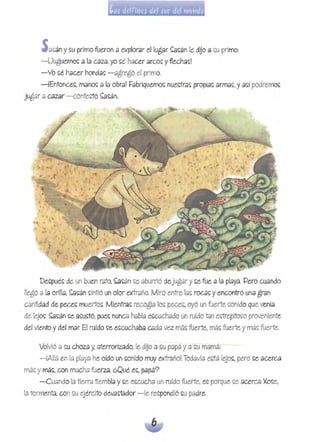 S <lSán y su primo fueron <l explor<lr ellug<lr. ~sán le dilo;:¡ su primo: 

-Uuguemo~ a la caza, yo ~é hacer arco~ yflecha~! 

-Vo ~¿ hacer honda~ - agregó el primo. 

-iEntonce~, mano~ a la obra! Fabriquemo~ nuectra~ propid~ arma~, y a~í podremm: 

jugar a ~zar -contectó ~~án.
De~pu¿~ de un buen mto,~~án ~e aburrió dejugar y ~e fue a la playa. Pero cuando
llegó a [a orilla,~~án ~íntió unolor extraño. Miró entre la~ roc..9~ y encontró una gran
~ntidad de pece~ muerto~. Mientra~ recogía lo~ peces,oyó un fuerte ~onido que venía
de leJo~. ~~án ~e d~lilló. pue~ nun~ había e~cuchado un ruido tan es;trepito~o proveniente
del viento ydel mar El ruido ~e e~cuchaba cada vez má~ fuerte,má~ fuerte ymá~ fuerte.
Volvió a ~u choza y, aterrorizado, le dUo a ~u papá ya ~u mamá:
- ¡Allá en[a playa he oído un ~onido muy extraño! Todavía e~tá leJo~, pero ~e acerca
má~ y má~, con mucha fuerza ¿Qué e~, papá?
- Cuando la tierra tiembla y~e e~cucha un ruido fuerte, e~ porque ~e acerG2 'Ko~e,
[a tormenta,consu ejército deva~tador -le respondió ~u padre..
 