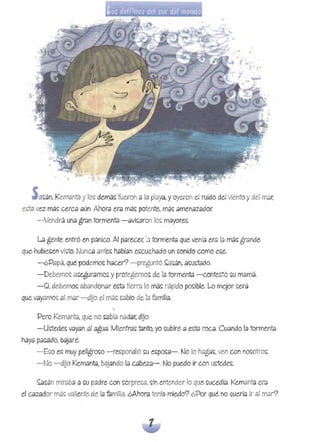 • ¡lA . '- t<W -'
S élS:án, Ke,mélntél y los: demás: fue,ron él lél plaYél, y oye,ron' ~I ruido de,! vieJ1to y de,! mar,
e~ta vez má~ cerca aún. Ahora era má~ potente, má~ amenazador.
-Vendrá una gran tormenta -avi~aron lo~ mayore~.
La gente entró en pánico. Al parecer. ;D tormenta que venía era la má~ grande
que hubie~en victo, Nunca ante~ habían e~cuchado un ~onido como e~e,
-¿Papá, qué podemo~ hacer? -preguntó ~a~án, a~u~tado.
-Debemo~ a~egurarno~ y protegerno~ de la tormenta -conte~tó ~u mamá
-~í, debemo~ abandonar ecta tierra lo má~ rápido po~ible. Lo mejor ~erá
que vayamo~ al mar - düo el má~ ~abio de la familia.
'Pero Kemanta,que no ~abía nadar, dijo: 

-U~tede~ vayan al agua. Mjentra~ tanto, yo ~ubjré a e~ta rocé/. Cuando la tormentél 

hélya pa~ado, bajaré.
-E~o e~ muy peligro~o -re~pondjó ~u e~po~a-. No lo hélga~, ven con no~otro~.
-No -düo Kemantél, bajando lél cabeza-oNo puedo ir con ~ede~.
~~án miraba él ~u padre con ~orpre~a, ~in entender lo que ~ucedíé/. Kemanta era
el Célzador máS;; valiente de la familia. ¿Ahora tenía miedo? ¿Por qué no quería ir éll mar?
 