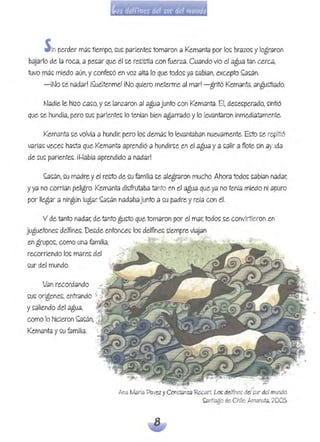 Sinperder mé~tiempo, ~u~ pariente~tomaron a Kemanta por lo~ brazo~y logldron
bajarlo de la rOed, a pe~ar que él ~e re~ictía con fuerza. Cuando vio el agua tan Cé'Xed,
tuvo má~ miedo aún, y confe~ó en voz alta lo que todo~ ya ~abían, excepto ~~án.
-¡No ~é nadar! i~uéltenme! ¡No quiero meterme .91 mar! -gritó Kemanta, angu~ado.
f'J.9die le hizo C.9~O, y ~e lanzaron al agu.9 junto con Kemanta. Él,de~e~pemdo> ~intió
que ~e hundía, pero ~u~ p.9riente~ lo tenían bien agéH1'ddo ylo levantaron inmediatamente.
Kemant.9 ~e volví.9 a hundir, pero lo~ demá~ lo levantabah nueV.9mente. Ecto ~e repitió
varia~ vece~ hacta que Kemanta aprendió a hundir~e en el agu.9 y a ~alir a flote ~in .9y:,tda
de ~u~ pariente~. il-!abía aprendido a nadar!
~~án, ~u madre y el recto de ~u familia ~e alegtdron mucho. Ahora todo~ ~.9bían nadar.
y ya no corrían peligro. Kemant.9 di~frutaba tanto en el agua que ya no tenía miedo ni apuro
por llegar a nIngún lugar ~a~én nadabajunto a ~u padre y reía con él.
V de tanto nadar. de tanto gu~to que tomaron por el mar. todo~ ~e convirtieron en
juguetone~ de!fine~. De~de entonce~ lo~ delfrne~ ~iempre viaj~n
en grupo~, como una familia, . .
recorriendo lo~ mare~ del
~ur del mundo.
Van recordando
~u~ orígene~, entr.9ndo ;',
y ~.9liendo del agua,
como !o hicieron ~~án> .
Kem.9nta y ~u f.9milia.
- . ~
Ana María 'Pavez yCons:tanza Recélrt Lo!: delfines; del ~ur de!mundo.
01ntiago de Chile: Amanuta,2005.
 