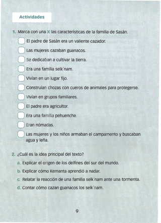 ,,"-- 
t : Las mujeres cazaban guanacos.- ......1
,'*"--..,
l__} Se dedicaban a cultivar la tier:ra.
(--) Era una familia selk'nam.
--"
(~~~j Vivían en grupos familiares.
,"'- 
l 1 El padre era agricultor.
'---'
,,-­
t__) Era una familia pehuenche.
(-'f Eran nómadas.
~-.,'
,'-----,
: 1Las mujeres y los niños armaban el campamento y buscaban
--' agua y leña.
2. ¿Cuál es la idea principal del texto?
a. Explicar el origen de los delfines del sur del mundo.
b. Explicar cómo Kemanta aprendió a nadar.
c. 	Relatar la reacción de una familia selk'nam ante una tormenta.
. Contar cómo cazan guanacos los selk'nam.
 