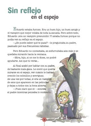 Sin re lejo
en e espejo
E duardO estaba furioso. Era un buen hijo, un buen amigo y
el vampiro que mejor volaba de toda la escuela. Pero sobre todo,
Eduardo j era un vampiro presumido! Y estaba furioso porque no
podía ver su reflejo en el espejo.
-¿Se puede saber qué te pasa? -le preguntaba su padre,
pasmado por sus frecuentes rabietas.
Pero Eduardo no contestaba, se enfurruñaba aún más y se
quedaba mirando hacia la ventana.
-Mira, hijo, si no me lo dices, no podré
8.8Udarte. Así que tú verás...
Al final acabó por hablar con su padre,
de bastante mala gana. Le contó que quería
mirarse en el espejo, ver cuánto le habían
crecido los colmillos y averiguar,
de una vez por todas, si era un vampiro
de esos que aparecen en las películas
y dejan a todos con la boca abierta.
- iPues claro que sí! -sonreía
el padre mientras pensaba lo contrario.
 