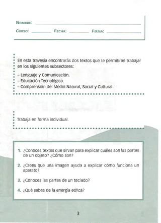 •
•
•
•
••••••••••••••••••••••••••••••••••••••••••••••••
NOMBRE:
CURSO: 	 FECHA: FIRMA:
• En esta travesía encontrarás dos textos que te permitirán trabajar
•
• 	en los siguientes subsectores:
: - Lenguaje y Comunicación. 

: - Educación Tecnológica. 

: - Comprensión del Medio Natural, Social y Cultural. 

•
••
•
• 	
Trabaja en forma individual.
••..................•.................._~~-~~--~._. 

1. 	¿Conoces textos que sirvan para explicar cuáles son las partes
de un objeto? ¿Cómo son?
2. 	¿Crees que una imagen ayuda a explicar cómo funciona un
aparato?
3. 	¿Conoces las partes de un teclado?
4. 	¿Qué sabes de la energía eólica?
3 

 