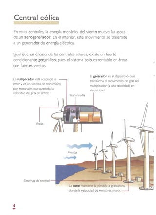 Central eólica
En estas centrales, la energía mecánica del viento mueve las aspas
de un aerogenerador. En el interior, este movimiento se transmite
a un generador de energía eléctrica.
Igual que en el caso de las centrales solares, existe un fuerte
condicionante geográfico, pues el sistema solo es rentable en áreas
con fuertes vientos.
El generador es el dispositivo que
El multiplicador está acoplado al
transforma el movimiento de giro del
rotor y es un sistema de transmisión
multiplicador (a alta velocidad) en
por engranajes que aumenta la
electricidad.
velocidad de giro del rotor.
Transmisión
Aspas
Sistemas de control
La torre mantiene la góndola a gran altura,
donde la velocidad del viento es mayor.
-
4
 