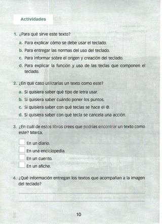 y;~,~~:~~~t%:~fr.~í#.,1~':D En un diario.
Actividades 

1" ¿Para qué sirve este texto? 

a. Para explicar cómo se debe usar el teclado.
b.. Para entregar las normas del uso del teclado.
. c. Para informar sobre el origen y creación der teclado.
d. Para explicar la función y uso de las teclas que componen el
teclado. f
2. ¿En qué caso utilizarías un texto como este?
. Si quisiera saber qué tipo de letra usar.
b.. Si quisiera saber cuándo poner los puntos.
e.. Si quisiera saber con Qué teclas se hace el @.
ti.. Si Quisiera saber con qué tecla se cancela una acción.
&-:gJ~%[~%t;; 3. ¿En cuál de estos libros crees que podrías encontrar un texto como
.D En una enciclopedia.
O En un cuento.
O En un afiche.
4. ¿Qué información entregan los textos que acompañan a la imagen
del teclado?
 