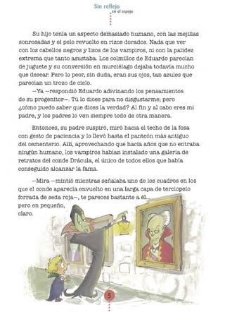 Sin reflejo
•en el espejo
•••
•
Su hijo tenía un aspecto demasiado humano, con las mejillas
sonrosadas y el pelo revuelto en rizos dorados. Nada que ver
con los cabellos negros y lisos de los vampiros, ni con la palidez
extrema que tanto asustaba. Los colmillos de Eduardo parecían
de juguete y su conversión en murciélago dejaba todavía mucho
que desear. Pero lo peor, sin duda, eran sus ojos, tan azules que
parecían un trozo de cielo.
-Ya -respondió Eduardo adivinando los pensamientos
de su progenitor-o Tú lo dices para no disgustarme; pero
¿cómo puedo saber que dices la verdad? Al fin Y al cabo eres mi
padre, y los padres lo ven siempre todo de otra manera.
Entonces, su padre suspiró, miró hacía el techo de la fosa
con gesto de paciencia y lo llevó hasta el panteón más antiguo
del cementerio. Allí, aprovechando que hacía años que no entraba
ningún humano, los vampiros habían instalado una galería de
retratos del conde Drácula, el único de todos ellos que había
conseguido alcanzar la fama.
-Mira -mintió mientras señalaba uno de los cuadros en los
que el conde aparecía envuelto en una larga capa de terciopelo
forrada de seda roja-, te pareces bastante a él...
pero en pequeño,
claro.
 