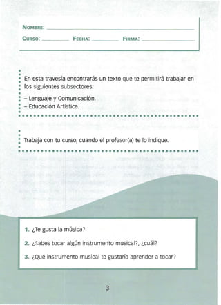 ••
••••••••••••••••••••••••••••••••••••••••••••••••
•
•
NOMBRE: _______________________________________________ 

CURSO: ____ FECHA: ____ FIRMA: ________ 

• En esta travesía encontrarás un texto que te permitirá trabajar en
•
: los siguientes subsectores:
•
: - Lenguaje y Comunicación.
: - Educación Artística.
•
: Trabaja con tu curso, cuando el profesor(a) te lo indique.
•............ .........................•.........
~
1. ¿Te gusta la música?
2. ¿Sabes tocar algún instrumento musical?, ¿cuál?
3. ¿Qué instrumento musical te gustaría aprender a tocar?
3
 