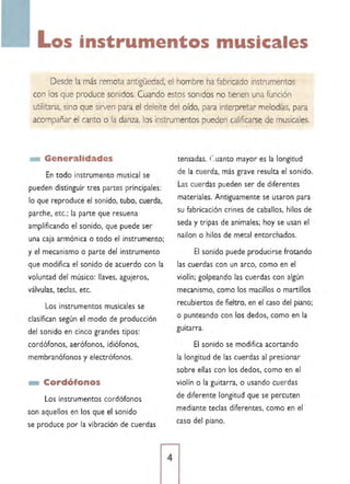 Los ·nstrumento musica es 

Desde la más remota antigüedad, el hombre ha fabricado instrumentos
con los que produce sonidos. Cuando estos sonidos no tienen una función
utilitaria, sino que sirven para el deleite del oído, para interpretar melodías, para
acompañar el canto o la danza, los instrumentos pueden calificarse de musicales.
_ Generalidades
En todo instrumento musical se
pueden distinguir tres partes principales:
lo que reproduce el sonido, tubo, cuerda,
parche, etc.; la parte que resuena
amplificando el sonido, que puede ser
una caja armónica o todo el instrumento;
y el mecanismo o parte del instrumento
que modifica el sonido de acuerdo con la
voluntad del músico: llaves, agujeros,
válvulas, teclas, etc.
Los instrumentos musicales se
clasifican según el modo de producción
del sonido en cinco grandes tipos:
cordófonos, aerófonos, idiófonos,
membranófonos y electrófonos.
_ Cordófonos
Los instrumentos cordófonos
son aquellos en los que el sonido
se produce por la vi bración de cuerdas
tensadas. ( ,uanto mayor es la longitud
de la cuerda, más grave resulta el sonido.
Las cuerdas pueden ser de diferentes
materiales. Antíguamente se usaron para
su fabricación crines de caballos, hilos de
seda y tripas de animales; hoy se usan el
nallon o hilos de metal entorchados.
El sonido puede producirse frotando
las cuerdas con un arco, como en el
violín; golpeando las cuerdas con algún
mecanismo, como los macillos o martillos
recubiertos de fieltro, en el caso del piano;
o punteando con los dedos, como en la
guitarra.
El sonido se modifica acortando
la longitud de las cuerdas al presionar
sobre ellas con los dedos. como en el
violín o la guitarra, o usando cuerdas
de diferente longitud que se percuten
mediante teclas diferentes, como en el
caso del piano.
 
