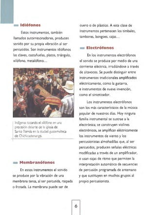 Idiófonos
Estos instrumentos, también
llamados autorresonadores, producen
sonido por su propia vibración al ser
percutidos. Son instrumentos ¡diáfonos
las claves, castañuelas, platos, triángulo,
xilófono, metalófono...
Indígenas tocando el xilófono en una
procesión delante de la iglesia de
Santo Tomás en la ciudad guatemalteca
de Chichicastenango.
_ Membranófonos
En estos instrumentos el sonido
se produce por la vibración de una
membrana tensa. al ser percutida, raspada
o frotada. La membrana puede ser de
cuero o de plástico. A esta clase de
instrumentos pertenecen los timbales,
tambores. bongoes, cajas ...
_ Electrófonos
En los instrumentos electrófonos
el sonido se produce por medio de una
corriente eléctrica, irradiándose a través
de altavoces. Se puede distinguir entre
instrumentos tradicionales amplificados
eléctricamente, como la guitarra,
e instrumentos de nueva invención.
como el sintetizador.
Los instrumentos electrófonos
son los más característicos de la música
popular de nuestros días. Hoy ninguna
familia instrumental se sustrae a la
electrónica; se construyen violines
electrónicos, se amplifican eléctricamente
los instrumentos de viento y los
percusionístas almohadillas que, al ser
percutidos, producen señales eléctricas
modificadas a través de un amplificador,
o usan cajas de ritmo que permiten la
interpretación automática de secuencias
de percusión programada de antemano
y que sustituyen en muchos grupos al
propio percusionista.
 
