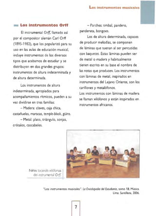 _ Los instrumentos Orff
El instrumental Orff, llamado así
por el compositor alemán Carl Orff
(1 895-1982), que los popularizó para su
uso en las aulas de educación musical,
incluye instrumentos de los diversos
tipos que acabamos de estudiar y se
distribuyen en dos grandes grupos:
instrumentos de altura indeterminada y
de altura determinada.
Los instrumentos de altura
indeterminada, apropiados para
acompañamientos rítmicos, pueden a su
vez dividirse en tres familias:
- Madera: claves, caja chica,
castañuelas, maracas, temple-block, güiro,
- Metal: plato, triángulo, sonjas,
crótalos, cascabeles.
Niños tocando xilófonos
del instrumental Orff.
Los instrumentos musicales
- Parches: timbal, pandero,
pandereta, bongoes.
Los de altura determinada, capaces
de produdr melodías, se componen
de láminas que suenan al ser percutidas
con baquetas. Estas láminas pueden ser
de metal o madera y habitualmente
tienen escrito en su base el nombre de
las notas que producen. Los instrumentos
con láminas de metal. inspirados en
instrumentos del Lejano Oriente, son los
carillones y metalófonos.
Los instrumentos con láminas de madera
se llaman xilófonos y están inspirados en
instrumentos africanos.
"Los instrumentos musicales", Lo Enciclopedia del Estudiante. tomo 18, Música.
Lima: Santillana, 2006.
7
 