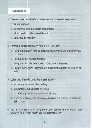 b. Instrumentos musicales chilenos.
C.
del sonido.
C.
Actividades
1. En este texto se clasifican los instrumentos musicales según:
a. su antigüedad.
b. el material con que están elaborados.
el modo de producción del sonido.
d. la forma de tocarlos.
2. ¿Por qué se menciona en el texto a Carl Orff?
a. Porque fue quien hizo la primera clasificación de instrumentos
musicales.
b. Porque es un músico famoso.
c. Porque es el más destacado músico de la historia.
d. 	Porque popularizó un grupo de instrumentos para su uso en el
aula.
3. ¿Qué otro título le poncJrías a este texto?
a. jnstrumentos musicales de hoy. 

La música y los instrumentos musicales. 

d. Tipos de instrumentos musicales según el modo de producción
4. 	Haz en tu cuaderno un esquema que resuma la información que
el texto sobre los instrumentos Orif.aparece e
 