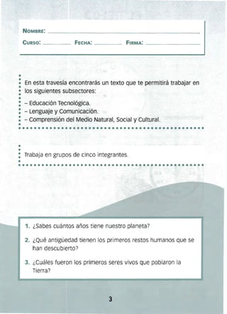 ••••••••••••••••••••••••••••••••••••••••••••••••
••••••••••••••••••••••••••••••••••••••••••••••••
NOMBRE: ______________________________________________
CURSO: _____ FECHA: _____ FIRMA: _____________
••• En esta travesía encontrarás un texto que te permitirá trabajar en
•• los siguientes subsectores:
••
: - Educación Tecnológica. 

: - Lenguaje y Comunicación. 

•• - Comprensión del Medio Natural, Social y Cultural.

•
••
: Trabaja en grupos de cinco integrantes.
•
1. ¿Sabes cuántos años tiene nuestro planeta?
2. ¿Qué antigüedad tienen los primeros restos humanos que se
han descubierto?
3. ¿Cuáles fueron los primeros seres vivos que poblaron la
Tierra?
3 

 