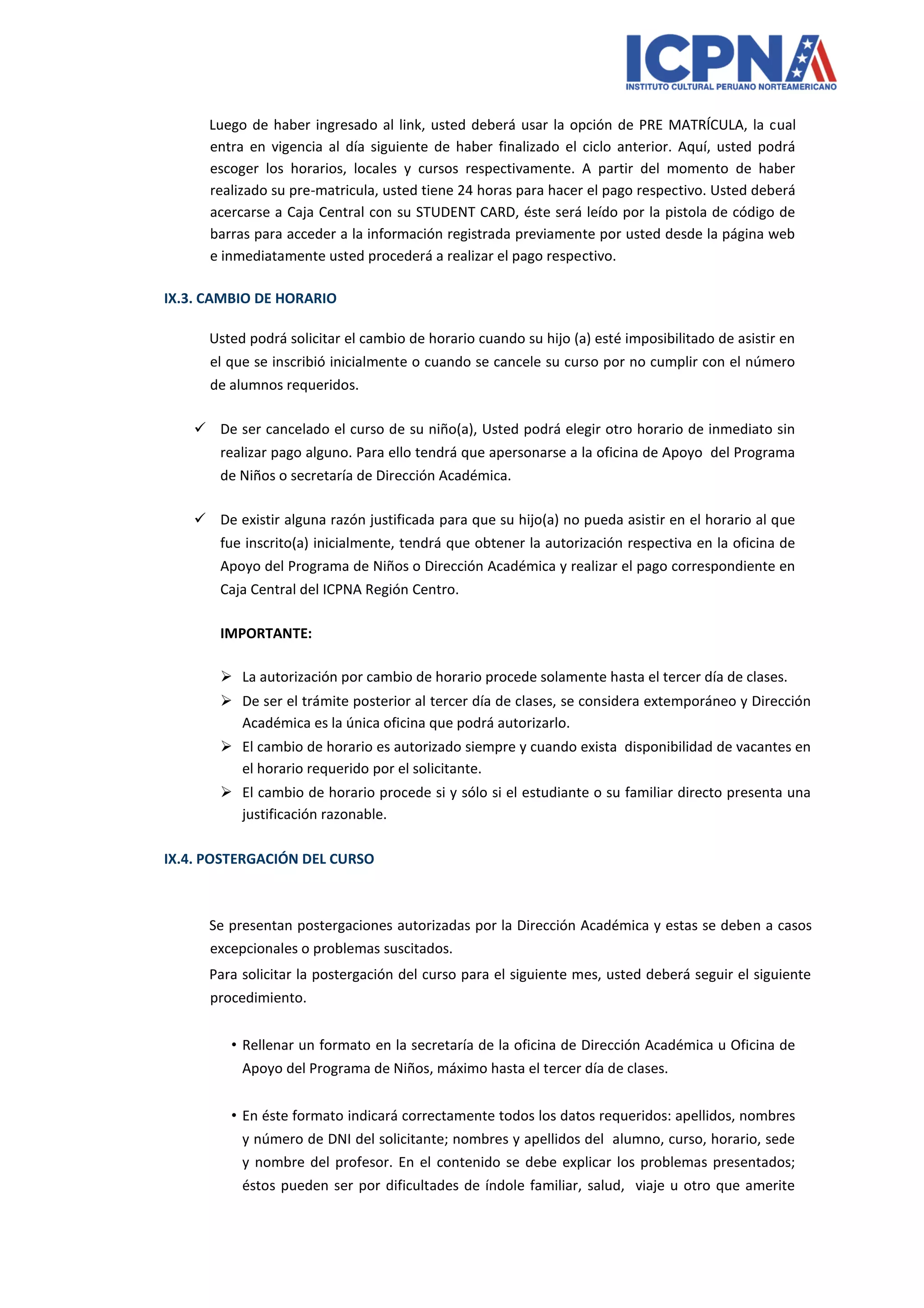 Luego de haber ingresado al link, usted deberá usar la opción de PRE MATRÍCULA, la cual entra en vigencia al día siguiente de haber finalizado el ciclo anterior. Aquí, usted podrá escoger los horarios, locales y cursos respectivamente. A partir del momento de haber realizado su pre-matricula, usted tiene 24 horas para hacer el pago respectivo. Usted deberá acercarse a Caja Central con su STUDENT CARD, éste será leído por la pistola de código de barras para acceder a la información registrada previamente por usted desde la página web e inmediatamente usted procederá a realizar el pago respectivo. 
IX.3. CAMBIO DE HORARIO 
Usted podrá solicitar el cambio de horario cuando su hijo (a) esté imposibilitado de asistir en el que se inscribió inicialmente o cuando se cancele su curso por no cumplir con el número de alumnos requeridos. 
 De ser cancelado el curso de su niño(a), Usted podrá elegir otro horario de inmediato sin realizar pago alguno. Para ello tendrá que apersonarse a la oficina de Apoyo del Programa de Niños o secretaría de Dirección Académica. 
 De existir alguna razón justificada para que su hijo(a) no pueda asistir en el horario al que fue inscrito(a) inicialmente, tendrá que obtener la autorización respectiva en la oficina de Apoyo del Programa de Niños o Dirección Académica y realizar el pago correspondiente en Caja Central del ICPNA Región Centro. 
IMPORTANTE: 
 La autorización por cambio de horario procede solamente hasta el tercer día de clases. 
 De ser el trámite posterior al tercer día de clases, se considera extemporáneo y Dirección Académica es la única oficina que podrá autorizarlo. 
 El cambio de horario es autorizado siempre y cuando exista disponibilidad de vacantes en el horario requerido por el solicitante. 
 El cambio de horario procede si y sólo si el estudiante o su familiar directo presenta una justificación razonable. 
IX.4. POSTERGACIÓN DEL CURSO 
Se presentan postergaciones autorizadas por la Dirección Académica y estas se deben a casos excepcionales o problemas suscitados. 
Para solicitar la postergación del curso para el siguiente mes, usted deberá seguir el siguiente procedimiento. 
• Rellenar un formato en la secretaría de la oficina de Dirección Académica u Oficina de Apoyo del Programa de Niños, máximo hasta el tercer día de clases. 
• En éste formato indicará correctamente todos los datos requeridos: apellidos, nombres y número de DNI del solicitante; nombres y apellidos del alumno, curso, horario, sede y nombre del profesor. En el contenido se debe explicar los problemas presentados; éstos pueden ser por dificultades de índole familiar, salud, viaje u otro que amerite  