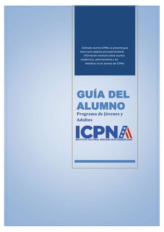 Estimado alumno ICPNA, la presente guía
tiene como objetivo principal brindarte
información necesaria sobre asuntos
académicos, administrativos y los
beneficios al ser alumno del ICPNA.
GUÍA DEL
ALUMNO
Programa de Jóvenes y
Adultos
 
