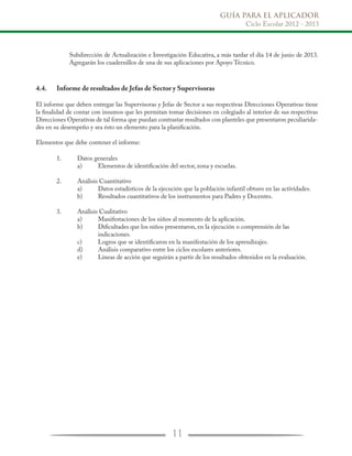 GUÍA PARA EL APLICADOR
Ciclo Escolar 2012 - 2013
11
4.4.	 Informe de resultados de Jefas de Sector y Supervisoras
El informe que deben entregar las Supervisoras y Jefas de Sector a sus respectivas Direcciones Operativas tiene
la finalidad de contar con insumos que les permitan tomar decisiones en colegiado al interior de sus respectivas
Direcciones Operativas de tal forma que puedan contrastar resultados con planteles que presentaron peculiarida-
des en su desempeño y sea ésto un elemento para la planificación.
Elementos que debe contener el informe:
	 1.	 Datos generales
		 a)	 Elementos de identificación del sector, zona y escuelas.
	 2.	 Análisis Cuantitativo
		 a)	 Datos estadísticos de la ejecución que la población infantil obtuvo en las actividades.
		 b)	 Resultados cuantitativos de los instrumentos para Padres y Docentes.
	 3.	 Análisis Cualitativo
		 a)	 Manifestaciones de los niños al momento de la aplicación.
		 b)	 Dificultades que los niños presentaron, en la ejecución o comprensión de las
			 indicaciones.
		 c)	 Logros que se identificaron en la manifestación de los aprendizajes.
		 d)	 Análisis comparativo entre los ciclos escolares anteriores.
		 e)	 Líneas de acción que seguirán a partir de los resultados obtenidos en la evaluación.
Subdirección de Actualización e Investigación Educativa, a más tardar el día 14 de junio de 2013.
Agregarán los cuadernillos de una de sus aplicaciones por Apoyo Técnico.
 