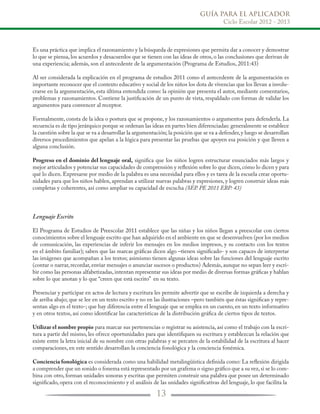 GUÍA PARA EL APLICADOR
Ciclo Escolar 2012 - 2013
13
Es una práctica que implica el razonamiento y la búsqueda de expresiones que permita dar a conocer y demostrar
lo que se piensa, los acuerdos y desacuerdos que se tienen con las ideas de otros, o las conclusiones que derivan de
una experiencia; además, son el antecedente de la argumentación (Programa de Estudios, 2011:43)
Al ser considerada la explicación en el programa de estudios 2011 como el antecedente de la argumentación es
importante reconocer que el contexto educativo y social de los niños los dota de vivencias que los llevan a involu-
crarse en la argumentación, esta última entendida como: la opinión que presenta el autor, mediante comentarios,
problemas y razonamientos. Contiene la justificación de un punto de vista, respaldado con formas de validar los
argumentos para convencer al receptor.
Formalmente, consta de la idea o postura que se propone, y los razonamientos o argumentos para defenderla. La
secuencia es de tipo jerárquico porque se ordenan las ideas en partes bien diferenciadas: generalmente se establece
la cuestión sobre la que se va a desarrollar la argumentación; la posición que se va a defender,y luego se desarrollan
diversos procedimientos que apelan a la lógica para presentar las pruebas que apoyen esa posición y que lleven a
alguna conclusión.
Progreso en el dominio del lenguaje oral, significa que los niños logren estructurar enunciados más largos y
mejor articulados y potenciar sus capacidades de comprensión y reflexión sobre lo que dicen,cómo lo dicen y para
qué lo dicen. Expresarse por medio de la palabra es una necesidad para ellos y es tarea de la escuela crear oportu-
nidades para que los niños hablen, aprendan a utilizar nuevas palabras y expresiones, y logren construir ideas más
completas y coherentes, así como ampliar su capacidad de escucha (SEP. PE 2011 EBP: 43)
Lenguaje Escrito
El Programa de Estudios de Preescolar 2011 establece que las niñas y los niños llegan a preescolar con ciertos
conocimientos sobre el lenguaje escrito que han adquirido en el ambiente en que se desenvuelven (por los medios
de comunicación, las experiencias de inferir los mensajes en los medios impresos, y su contacto con los textos
en el ámbito familiar); saben que las marcas gráficas dicen algo –tienen significado- y son capaces de interpretar
las imágenes que acompañan a los textos; asimismo tienen algunas ideas sobre las funciones del lenguaje escrito
(contar o narrar, recordar, enviar mensajes o anunciar sucesos o productos) Además, aunque no sepan leer y escri-
bir como las personas alfabetizadas, intentan representar sus ideas por medio de diversas formas gráficas y hablan
sobre lo que anotan y lo que “creen que está escrito” en su texto.
Presenciar y participar en actos de lectura y escritura les permite advertir que se escribe de izquierda a derecha y
de arriba abajo; que se lee en un texto escrito y no en las ilustraciones –pero también que éstas significan y repre-
sentan algo en el texto-; que hay diferencia entre el lenguaje que se emplea en un cuento, en un texto informativo
y en otros textos, así como identificar las características de la distribución gráfica de ciertos tipos de textos.
Utilizar el nombre propio para marcar sus pertenencias o registrar su asistencia, así como el trabajo con la escri-
tura a partir del mismo, les ofrece oportunidades para que identifiquen su escritura y establezcan la relación que
existe entre la letra inicial de su nombre con otras palabras y se percaten de la estabilidad de la escritura al hacer
comparaciones, en este sentido desarrollan la conciencia fonológica y la conciencia fonémica.
Conciencia fonológica es considerada como una habilidad metalingüística definida como: La reflexión dirigida
a comprender que un sonido o fonema está representado por un grafema o signo gráfico que a su vez,si se lo com-
bina con otro, forman unidades sonoras y escritas que permiten construir una palabra que posee un determinado
significado, opera con el reconocimiento y el análisis de las unidades significativas del lenguaje, lo que facilita la
 
