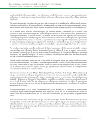 Evaluación InstitucionaL del Logro Educativo
Jardines de Niños y Centros de Desarrollo Infantil.
14
transferencia de la información gráfica a una información verbal. Este proceso consiste en aprender a diferenciar
los fonemas, en cuanto que son expresiones acústicas mínimas e indispensables para que las palabras adquieran
significado.
Así mismo la conciencia fonémica refiere que no es sólo el dominio de los sonidos en las palabras,sino la concien-
cia de éstos en las palabras. Al respecto Vigotsky señala que en la escritura, para llegar a conocer su valor instru-
mental y usarla como significante, el niño requiere “simbolización de la imagen sonora de los símbolos escritos.”
Por lo anterior, resulta necesario enfatizar que para que los niños avancen y comprendan que se necesita cierta
secuencia de letras para escribir una palabra es necesario poner atención en cómo escriben,darles oportunidades y
tiempo para que observen las palabras escritas,y les permita tomar decisiones sobre la palabra que desean escribir.
Una estrategia importante es trabajar a partir del conocimiento que tiene de su nombre, ya que el signo escrito
(nombre que ha recibido), expresa su identidad y le permite darse cuenta que puede ser representado por medio
de letras,este trabajo es propicio para que perciban las similitudes y particularidades que tienen otras palabras con
su nombre, en este proceso descubren con quién o con qué objetos o personas comparte las letras de su nombre.
Por otro lado, experiencias como llevar el control de fechas importantes o de horarios de actividades escolares
o extraescolares en el calendario; dictar a la maestra un listado de palabras de lo que se requiere para organizar
una actividad, los ingredientes de una receta de cocina y el procedimiento de preparación; elaborar en grupo una
historia para que la escriba la maestra y la revisen en conjunto, todo ello permite a los niños descubrir algunas de
las características y funciones de la lengua escrita.
En éste sentido Nemirovsky señala que: leer es la actividad de interpretar textos, que tienen sentido, que comu-
nican, informan, transmiten; y escribir es la actividad de producir textos. Ambas acciones se realizan para resolver
situaciones o necesidades de algún tipo. Los textos tienen características que distinguen a unos de otros, diferen-
cias de extensión,léxico,estructura,soporte,etcétera,que se justifican por la función peculiar de cada tipo de texto
y esas diferencias devienen de acuerdos sociales.
En la misma secuencia de ideas Martha Marín: (Lingüística y Enseñanza de la Lengua 2004) señala que el
enfoque comunicativo de la lengua, sitúa el foco de atención en el texto, reconociéndolo como la unidad real de
comunicación, que está constituida por los géneros textuales que usamos en un contexto determinado, con una
finalidad, y dirigidos a un destinatario. Esta realidad es ineludible, y por ello, las propuestas actuales defienden el
uso en el aula de textos “reales”, los que utilizamos para relacionarnos socialmente. Los relatos de experiencias,
las cartas, las instrucciones de juego o de uso de algún aparato, las descripciones, etc., son el punto de partida en
la enseñanza de la lengua.
Es importante resaltar al texto como: Un producto oral o escrito definido por su coherencia, es un entretejido
(textum) de significaciones que pude reducirse a un significado global, por eso se le considera una unidad de
comunicación. Un texto está formado por una secuencia de enunciados, que son portadores de proposiciones
(ideas)
Para dar circulación a los textos escritos hay que colocarlos sobre algún material. Ese material físico que se usa
para reproducir un texto recibe el nombre de soporte. Un mismo soporte, el papel, por ejemplo, implica la posi-
bilidad de distintos tipos de portadores: un libro, una revista, un diario, un folleto, una receta médica, un cartel.
Estos portadores se diferencian porque determinan distinto formato para los textos, y distinta relación entre
elementos icónicos y verbales.
 