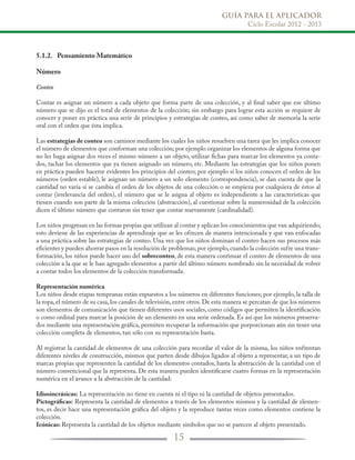 GUÍA PARA EL APLICADOR
Ciclo Escolar 2012 - 2013
15
5.1.2.	 Pensamiento Matemático
Número
Conteo
Contar es asignar un número a cada objeto que forma parte de una colección, y al final saber que ese último
número que se dijo es el total de elementos de la colección; sin embargo para lograr esta acción se requiere de
conocer y poner en práctica una serie de principios y estrategias de conteo, así como saber de memoria la serie
oral con el orden que ésta implica.
Las estrategias de conteo son caminos mediante los cuales los niños resuelven una tarea que les implica conocer
el número de elementos que conforman una colección; por ejemplo organizar los elementos de alguna forma que
no les haga asignar dos veces el mismo número a un objeto, utilizar fichas para marcar los elementos ya conta-
dos, tachar los elementos que ya tienen asignado un número, etc. Mediante las estrategias que los niños ponen
en práctica pueden hacerse evidentes los principios del conteo; por ejemplo si los niños conocen el orden de los
números (orden estable), le asignan un número a un solo elemento (correspondencia), se dan cuenta de que la
cantidad no varía si se cambia el orden de los objetos de una colección o se empieza por cualquiera de éstos al
contar (irrelevancia del orden), el número que se le asigna al objeto es independiente a las características que
tienen cuando son parte de la misma colección (abstracción), al cuestionar sobre la numerosidad de la colección
dicen el último número que contaron sin tener que contar nuevamente (cardinalidad).
Los niños progresan en las formas propias que utilizan al contar y aplican los conocimientos que van adquiriendo;
esto deviene de las experiencias de aprendizaje que se les ofrecen de manera intencionada y que van enfocadas
a una práctica sobre las estrategias de conteo. Una vez que los niños dominan el conteo hacen sus procesos más
eficientes y pueden ahorrar pasos en la resolución de problemas; por ejemplo,cuando la colección sufre una trans-
formación, los niños puede hacer uso del sobreconteo, de esta manera continuar el conteo de elementos de una
colección a la que se le han agregado elementos a partir del último número nombrado sin la necesidad de volver
a contar todos los elementos de la colección transformada.
Representación numérica
Los niños desde etapas tempranas están expuestos a los números en diferentes funciones; por ejemplo, la talla de
la ropa,el número de su casa,los canales de televisión,entre otros.De esta manera se percatan de que los números
son elementos de comunicación que tienen diferentes usos sociales, como códigos que permiten la identificación
o como ordinal para marcar la posición de un elemento en una serie ordenada. Es así que los números preserva-
dos mediante una representación gráfica, permiten recuperar la información que porporcionan aún sin tener una
colección completa de elementos, tan sólo con su representación basta.
Al registrar la cantidad de elementos de una colección para recordar el valor de la misma, los niños enfrentan
diferentes niveles de construcción, mismos que parten desde dibujos ligados al objeto a representar, a un tipo de
marcas propias que representen la cantidad de los elementos contados, hasta la abstracción de la cantidad con el
número convencional que la representa. De esta manera pueden identificarse cuatro formas en la representación
numérica en el avance a la abstracción de la cantidad:
Idiosincrásicas: La representación no tiene en cuenta ni el tipo ni la cantidad de objetos presentados.
Pictográficas: Representa la cantidad de elementos a través de los elementos mismos y la cantidad de elemen-
tos, es decir hace una representación gráfica del objeto y la reproduce tantas veces como elementos contiene la
colección.
Icónicas: Representa la cantidad de los objetos mediante símbolos que no se parecen al objeto presentado.
 