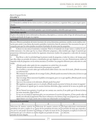 GUÍA PARA EL APLICADOR
Ciclo Escolar 2012 - 2013
21
Aspecto Lenguaje Escrito
Actividad 4
Estándar curricular de español
2.2. Entiende la utilidad de los textos escritos y orales para comunicar y organizar ideas, y para seguir apren-
diendo.
Competencia
Utiliza textos diversos en actividades guiadas o por iniciativa propia, e identifica para qué sirven.
Aprendizaje esperado
Explora diversidad de textos informativos, literarios y descriptivos, y conversa sobre el tipo de información que
contiene partiendo de lo que ve y supone.
Actividad
Recurso: Diversos portadores de textos (recetario de cocina, historietas, partituras, carteles, receta médica, invi-
tación para asistir a una fiesta, diccionario, periódico, instructivo, lista de asistencia). Son necesarios los que se
ocuparán para que los niños puedan encontrar el portador de textos para las preguntas.
1.	 Colocar en una mesa el material y comentar: “Este es el material con el que vamos a realizar la acti-
vidad, mencione a los niños que les va a hacer diferentes preguntas y ellos tendrán que elegir el material que
proporcione información para resolver las siguientes situaciones (realice dos preguntas a cada niño de manera
individual)
2.	 Para llevar a cabo la actividad haga la primera ronda de preguntas, a todos los niños y dé tiempo para
que ellos elijan un portador de textos y cuestiónelos por qué eligieron ese y no otro. Posteriormente realice la
segunda ronda de preguntas con la misma mecánica. Considere una pregunta diferente para cada niño en cada
ronda.
•
•
•
•
•
•
•
•
•
•
	
Ejecución de la actividad
3 2 1
Selecciona de manera correcta los
portadores de texto y explica la ra-
zón por la cual puede encontrar la
información que se le solicitó en el
portador de texto elegido.
Selecciona de manera correcta al-
guno de los portadores de texto, sin
embargo no explica la razón de ha-
ber elegido ese portador de texto.
No logra seleccionar correctamente
el portador de texto que responde a
la pregunta, ni explicar el motivo de
su elección.
¿Dónde puedo saber quién de mis compañeros no asistió hoy a la escuela?
¿Dónde puedo encontrar información para preparar un pastel?
Fui al médico y necesito saber qué medicamento debo tomar a las cinco de la tarde. ¿Dónde encuentro
esa información?
Me invitaron al cumpleaños de mi amigo Carlos, ¿Dónde puedo encontrar la dirección y la hora en que
iniciará la fiesta?
Ayer mi amiga Alicia mencionó la palabra extravagante, pero no se qué significa ¿Dónde puedo encon-
trar su significado?
Ayer no vi las noticias en la televisión ¿Dónde puedo buscarlas?
Me regalaron un juguete pero no sé armarlo ¿Dónde puedo encontrar la forma de armar mi juguete?
A mi hermano le agrada que le cuenten historias divertidas, ¿Qué material de la mesa me puede ayu-
dar?
Mi tío Samuel toca guitarra y le pedí que me cantara una canción, él me pidió que le llevara la letra y
las notas musicales ¿Qué le llevo?
Si voy con mi mamá al supermercado y no encontramos la sección de juguetes, ¿Cómo puedo saber en
dónde está ubicada la juguetería? Para hacer referencia a los letreros, haga una pregunta que se refiera a
algún letrero con el que cuente sino se tiene uno relacionado con la juguetería.
 