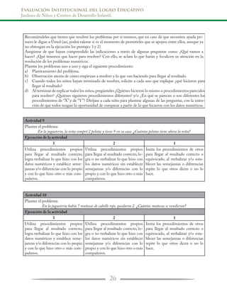 Evaluación InstitucionaL del Logro Educativo
Jardines de Niños y Centros de Desarrollo Infantil.
26
Recomiéndeles que tienen que resolver los problemas por sí mismos, que en caso de que necesiten ayuda pri-
mero le digan a Usted (así, podrá valorar si es el momento de permitirles que se apoyen entre ellos, aunque ya
no obtengan en la ejecución los puntajes 3 y 2)
Asegúrese de que hayan comprendido las indicaciones a través de algunas preguntas como: ¿Qué vamos a
hacer? ¿Qué tenemos que hacer para resolver? Con ello, se aclara lo que harán y focalicen su atención en la
resolución de los problemas numéricos.
Plantee los problemas uno a uno y siga el siguiente procedimiento:
a)	
b)
c)
d)
Actividad 9
Plantee el problema:
En la juguetería, la niña compró 2 pelotas y tiene 9 en su casa. ¿Cuántas pelotas tiene ahora la niña?
Ejecución de la actividad
3 2 1
Utiliza procedimientos propios
para llegar al resultado correcto,
logra verbalizar lo que hizo con los
datos numéricos y establece seme-
janzas y/o diferencias con lo propio
y con lo que hizo otro o más com-
pañeros.
Utiliza procedimientos propios
para llegar al resultado correcto, lo-
gra o no verbalizar lo que hizo con
los datos numéricos sin establecer
semejanzas y/o diferencias con lo
propio y con lo que hizo otro o más
compañeros.
Imita los procedimientos de otros
para llegar al resultado correcto o
equivocado, al verbalizar y/o esta-
blecer las semejanzas o diferencias
repite lo que otros dicen o no lo
hace.
Actividad 10
Plantee el problema:
En la juguetería había 7 muñecas de cabello rojo, quedaron 2. ¿Cuántas muñecas se vendieron?
Ejecución de la actividad
3 2 1
Utiliza procedimientos propios
para llegar al resultado correcto,
logra verbalizar lo que hizo con los
datos numéricos y establece seme-
janzas y/o diferencias con lo propio
y con lo que hizo otro o más com-
pañeros.
Utiliza procedimientos propios
para llegar al resultado correcto, lo-
gra o no verbalizar lo que hizo con
los datos numéricos sin establecer
semejanzas y/o diferencias con lo
propio y con lo que hizo otro o más
compañeros.
Imita los procedimientos de otros
para llegar al resultado correcto o
equivocado, al verbalizar y/o esta-
blecer las semejanzas o diferencias
repite lo que otros dicen o no lo
hace.
Planteamiento del problema.
Observación atenta de cómo empiezan a resolver y lo que van haciendo para llegar al resultado.
Cuando todos los niños hayan terminado de resolver, solicite a cada uno que explique ¿qué hicieron para
llegar al resultado?
Al terminar de explicar todos los niños,pregúnteles ¿Quiénes hicieron lo mismo o procedimientos parecidos
para resolver? ¿Quiénes siguieron procedimientos diferentes? y/o ¿En qué se parecen o son diferentes los
procedimientos de “X” y de “Y”? Diríjase a cada niño para plantear algunas de las preguntas, con la inten-
ción de que todos tengan la oportunidad de comparar a partir de lo que hicieron con los datos numéricos.
 