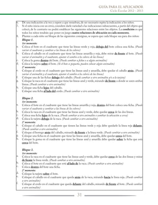 GUÍA PARA EL APLICADOR
Ciclo Escolar 2012 - 2013
31
6.
7.
8.
a.
b.
c.
d.
e.
f.
g.
h.
i.
a.
b.
c.
d.
e.
f.
g.
h.
a.
b.
c.
d.
e.
f.
Dé una indicación a la vez y espere a que resuelvan, de ser necesario repita la indicación a los niños.
Si el niño inicia con un error,considere darle variedad a las indicaciones subsecuentes,a partir del objeto que
colocó, de lo contrario no podrá establecer las siguientes relaciones entre los objetos. La condición es que
todos los niños tendrán que poner en juego cuatro relaciones de ubicación en cada momento.
Plantee a cada niño un bloque de las siguientes consignas, se espera que cada bloque sea para dos niños:
Bloque 1.
1er momento:
Coloca el bote en el cuadrante que tiene las líneas verde y roja, debajo del bote coloca una ficha. (Puede
variar el cuadrante y cambiar a las líneas de los colores)
Coloca el caballo en el cuadrante que tiene las líneas amarilla y roja, debe mirar de frente al bote. (Puede
variar el animalito y el cuadrante, ajustar el cambio a los colores de las líneas)
Coloca la goma dentro del bote. (Puede cambiar a fichas o a algún animalito)
Coloca la tarjeta sobre el bote. (Si el bote es pequeño, pueden colocar algún animalito)
2° momento:
Coloque al cerdo en el cuadrante que tiene las líneas azul y amarilla, debe quedar el caballo atrás. (Puede
variar el animalito y el cuadrante, ajustar el cambio a los colores de las líneas)
Coloque una de las fichas debajo del caballo. (Puede cambiar a otro animalito y/o a la tarjeta)
Coloque la vaca en el cuadrante que tiene las líneas azul y verde, mirando de frente a donde se unen ambas
líneas. (Puede cambiar a otro animalito)
Coloque una ficha lejos del caballo.
Coloque una ficha al lado del cerdo. (Puede cambiar a otro animalito)
Bloque 2.
1er momento:
Coloca el bote en el cuadrante que tiene las líneas amarilla y roja, dentro del bote coloca una ficha. (Puede
variar el cuadrante y cambiar a las líneas de los colores)
Coloca la vaca en el cuadrante que tiene las líneas azul y verde, debe quedar cerca de las dos líneas.
Coloca una ficha lejos de la vaca. (Puede cambiar a otro animalito o cambiar la ubicación a cerca)
Coloca la tarjeta debajo de la vaca. (Puede cambiar a otro animalito)
2° momento:
Coloque el caballo en el cuadrante que tienen las líneas verde y roja debe quedarle la línea roja delante.
(Puede cambiar a otro animalito)
Coloque el borrego atrás del caballo, mirando de frente a la línea verde. (Puede cambiar a otro animalito)
Coloque una ficha en el cuadrante que tiene las líneas azul y amarilla, debe quedar cerca del bote.
Coloque la goma en el cuadrante que tiene las líneas azul y amarilla debe quedar sobre la ficha que está
cerca del bote.
Bloque 3.
1er momento:
Coloca la vaca en el cuadrante que tiene las líneas azul y verde, debe quedar cerca de las dos líneas y mirar
de frente la línea verde. (Puede cambiar a otro animalito)
Coloca el bote en el cuadrante que está al lado de la vaca. (Puede cambiar a otro animalito)
Coloca dentro del bote una ficha.
2° momento:
Coloque la tarjeta sobre el bote.
Coloque el caballo en el cuadrante que queda atrás de la vaca, mirando hacia la línea roja. (Puede cambiar
a otro animalito)
Coloque al cerdo en el cuadrante que queda delante del caballo, mirando de frente al bote. (Puede cambiar
a otro animalito)
 