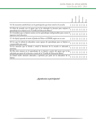 GUÍA PARA EL APLICADOR
Ciclo Escolar 2012 - 2013
45
Siempre
Casisiempre
Algunasveces
Casinunca
Nunca
14.-Se encuentra satisfecho(a) con la participación que tiene usted en la escuela. [ ] [ ] [ ] [ ] [ ]
15.-Está de acuerdo con el apoyo que le ha solicitado la docente para mejorar el
aprendizaje de su hijo(a) en la "Cartilla de Educación Básica"
[ ] [ ] [ ] [ ] [ ]
16.-Considera que su hijo(a) cuenta con los aprendizajes indispensables para cursar el
siguiente nivel educativo.
[ ] [ ] [ ] [ ] [ ]
17.-Su hijo(a) aprende al asistir al Jardín de Niños o CENDI, según sea su caso. [ ] [ ] [ ] [ ] [ ]
18.-Lo que le solicita la educadora como apoyos de aprendizaje para su hijo(a), es
comprensible para usted.
[ ] [ ] [ ] [ ] [ ]
19.-La atención que le brinda a usted la directora de la escuela es adecuada y
oportuna. [ ] [ ] [ ] [ ] [ ]
20.-Ha visto avances en el aprendizaje de su hijo(a) a partir del apoyo que le fue
solicitado por parte de la docente a través de la "Cartilla de Educación Básica"
[ ] [ ] [ ] [ ] [ ]
21.-Usted recibe atención adecuada y oportuna por parte de la educadora de su
hijo(a). [ ] [ ] [ ] [ ] [ ]
¡Agradecemos su participación!
 