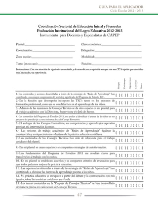 GUÍA PARA EL APLICADOR
Ciclo Escolar 2012 - 2013
47
Siempre
Casisiempre
Algunasveces
Casinunca
Nunca
1.-Los contenidos y acciones desarrolladas a través de la estretegia de "Redes de Aprendizaje" han
contribuido a una mayor comprensión del sentido y signiﬁcado del Programa de Estudio 2011.
[ ] [ ] [ ] [ ] [ ]
2.-En la función que desempeño incorporo las TIC's tanto en los procesos de
formación profesional, como en su uso didáctico en el aprendizaje de los niños.
[ ] [ ] [ ] [ ] [ ]
3.-Además de las reuniones de Consejo Técnico se da otro espacio en mi plantel para
el trabajo académico con la Directora, Supervisora y/o Jefa de Sector.
[ ] [ ] [ ] [ ] [ ]
4.-Los contenidos del Programa de Estudios 2011, me ayudan a identiﬁcar el avance de los niños en sus
procesos de aprendizaje y conocimientos de cada Campo Formativo.
[ ] [ ] [ ] [ ] [ ]
5.-El enfoque de los Campos Formativos, sus competencias y aprendizajes esperados
precisan mi intervención docente.
[ ] [ ] [ ] [ ] [ ]
6.- Las sesiones de trabajo académico de "Redes de Aprendizaje" facilitan la
construcción y enriquecimiento colectivos de la práctica educativa cotidiana.
[ ] [ ] [ ] [ ] [ ]
7.-Los contenidos de los Consejos Técnicos han sido de relevancia para el trabajo
cotidiano del plantel. [ ] [ ] [ ] [ ] [ ]
8.-En mi plantel se crean espacios y se comparten estrategias de autoformación. [ ] [ ] [ ] [ ] [ ]
9.-Los fundamentos del Programa de Estudios 2011 me resultan claros para
transferirlos al trabajo con los niños.
[ ] [ ] [ ] [ ] [ ]
10.-En mi plantel se establecen acuerdos y se comparten criterios de evaluación para
que todos podamos mejorar la práctica educativa.
[ ] [ ] [ ] [ ] [ ]
11.-Las experiencias obtenidas a través de la estrategia de "Redes de Aprendizaje" han
contribuido a eliminar las barreras de aprendizaje puestas a los niños.
[ ] [ ] [ ] [ ] [ ]
12.-Mi práctica educativa se enriquece a partir del debate y la contrastación con mis
iguales, sobre las temáticas cotidianas en el aula.
[ ] [ ] [ ] [ ] [ ]
13.-Los temas contenidos en la "Carpeta de Consejos Técnicos" se han desarrollado
de manera precisa en cada sesión de Consejo Técnico.
[ ] [ ] [ ] [ ] [ ]
Coordinación Sectorial de Educación Inicial y Preescolar
Evaluación Institucional del Logro Educativo 2012-2013
Instrumento para Docentes y Especialistas de CAPEP
Instrucciones: Lea con atención los siguientes enunciados y de acuerdo con su opinión marque con una "X" la opción que considere
más adecuada a su experiencia.
Plantel:___________________________________ Clave económica:____________________________
Coordinación:______________________________ Delegación:_________________________________
Zona escolar:_____________________________ Modalidad:_________________________________
Turno (en su caso):__________________________ Función:___________________________________
 
