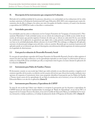 Evaluación InstitucionaL del Logro Educativo
Jardines de Niños y Centros de Desarrollo Infantil.
6
II.	 Descripción de los instrumentos que componen la Evaluación
Derivado de la multifactorialidad de los procesos educativos y en continuidad con las evaluaciones de los ciclos
escolares anteriores, la Evaluación Institucional del Logro Educativo 2012-2013, está compuesta por cuatro do-
cumentos, dos de ellos se dirigen a los niños; uno más a los padres de familia o tutores y el cuarto a las docentes
y especialistas de CAPEP, los cuales se describen a continuación:
2.1	 Actividades para niños
Las actividades para los niños se relacionan con los Campos Formativos de “Lenguaje y Comunicación” y “Pen-
samiento Matemático”. Cada actividad cuenta con un criterio de evaluación que se divide en tres niveles de eje-
cución, de tal manera que permite registrar el número de niños que se ubican en cada nivel. En los casos donde
las condiciones de la aplicación no garanticen que algún niño o niña presente manifestaciones de aprendizaje
con base en la actividad planteada, deberá colocarse en el nivel UNO. Sin embargo, es obligación del aplicador
acercarse a la docente para indagar acerca del niño o niña en cuestión. Recuerde que en ocasiones la presencia del
aplicador puede ser un elemento que afecta el desempeño; esta información deberá registrarse de manera puntual
en el apartado de observaciones.
2.2	 Guía para la evaluación de Desarrollo Personal y Social
Es una guía de aprendizajes esperados del Campo Formativo de Desarrollo Personal y Social, se debe registrar el
número de niños que logra evidenciar o no los aprendizajes esperados en este Campo. La observación de éstos se
realiza en el desarrollo de las actividades por ello, es importante tener la guía a la mano durante la aplicación de
la evaluación. (Anexo 1)
2.3	 Instrumento para Padres de Familia o Tutores
El documento consiste en una escala tipo Likert que mide actitudes en una dirección positiva o negativa en el
contexto específico de la escuela y su relación con los usuarios del servicio que ofrecen las escuelas,mediante cinco
opciones de respuesta; el instrumento tiene como propósito identificar la percepción que los Padres de Familia
o Tutores tienen acerca de los aprendizajes de sus hijos, la satisfacción con el servicio y el uso de la Cartilla de
Educación Básica a un año de su aplicación. (Anexo 2)
2.4	 Instrumento para Docentes y Especialistas de CAPEP
Se trata de una escala tipo Likert cuyo objetivo es recuperar la percepción que las docentes y especialistas de
CAPEP tienen de siete factores fundamentales: la estrategia de “Redes de Aprendizaje”, el uso de las TIC’s, el
impacto de los Consejos Técnicos Escolares, el uso de la Cartilla de Educación Básica, la viabilidad de los recur-
sos, formación y trabajo académico, y el trabajo de planeación desde el Programa de Estudios 2011. (Anexo 3)
 