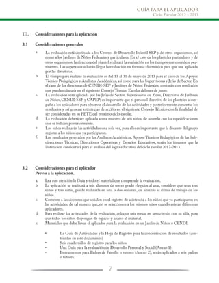 GUÍA PARA EL APLICADOR
Ciclo Escolar 2012 - 2013
7
III.	 Consideraciones para la aplicación
3.1	 Consideraciones generales
3.2	 Consideraciones para el aplicador
	 Previo a la aplicación.
La evaluación está destinada a los Centros de Desarrollo Infantil SEP y de otros organismos, así
como a los Jardines de Niños Federales y particulares. En el caso de los planteles particulares y de
otros organismos, la directora del plantel realizará la evaluación en los tiempos que considere per-
tinentes. Las supervisoras harán llegar la evaluación en formato electrónico para que sea aplicada
por las directoras.
El tiempo para realizar la evaluación es del 13 al 31 de mayo de 2013 para el caso de los Apoyos
Técnico Pedagógicos y Analistas Académicas, así como para las Supervisoras y Jefas de Sector. En
el caso de las directoras de CENDI-SEP y Jardínes de Niños Federales, contarán con resultados
que puedan discutir en el siguiente Consejo Técnico Escolar del mes de junio.
La evaluación será aplicada por las Jefas de Sector, Supervisoras de Zona, Directoras de Jardines
de Niños, CENDI-SEP y CAPEP; es importante que el personal directivo de los planteles acom-
pañe a los aplicadores para observar el desarrollo de las actividades y posteriormente comentar los
resultados y así generar estrategias de acción en el siguiente Consejo Técnico con la finalidad de
ser consideradas en su PETE del próximo ciclo escolar.
La evaluación deberá ser aplicada a una muestra de seis niños, de acuerdo con las especificaciones
que se indican posteriormente.
Los niños realizarán las actividades una sola vez, para ello es importante que la docente del grupo
registre a los niños que ya participaron.
Los resultados generados por las Analistas Académicas, Apoyos Técnicos Pedagógicos de las Sub-
direcciones Técnicas, Direcciones Operativas y Espacios Educativos, serán los insumos que la
institución considerará para el análisis del logro educativo del ciclo escolar 2012-2013.
Lea con atención la Guía y todo el material que comprende la evaluación.
La aplicación se realizará a seis alumnos de tercer grado elegidos al azar, considere que sean tres
niños y tres niñas, puede realizarla en una o dos sesiones, de acuerdo al ritmo de trabajo de los
niños.
Comente a las docentes que señalen en el registro de asistencia a los niños que ya participaron en
las actividades; de tal manera que, no se seleccionen a los mismos niños cuando asistan diferentes
aplicadores.
Para realizar las actividades de la evaluación, coloque seis mesas en semicírculo con su silla, para
que todos los niños dispongan de espacio y acceso al material.
Materiales que debe llevar el aplicador para la evaluación en un Jardín de Niños o CENDI:
La Guía de Actividades y la Hoja de Registro para la concentración de resultados (con-
tenidas en este documento)
Seis cuadernillos de registro para los niños
Una Guía para la evaluación de Desarrollo Personal y Social (Anexo 1)
Instrumentos para Padres de Familia o tutores (Anexo 2), serán aplicados a seis padres
o tutores.
a.
b.
c.
d.
e.
f.
a.
b.
c.
d.
e.
•
•
•
•
 