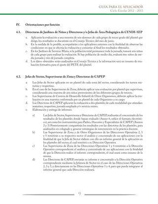 GUÍA PARA EL APLICADOR
Ciclo Escolar 2012 - 2013
9
IV.	 Orientaciones por función
4.1.	 Directoras de Jardines de Niños y Directoras y/o Jefas de Área Pedagógica de CENDI-SEP
4.2.	 Jefas de Sector, Supervisoras de Zona y Directoras de CAPEP
Aplicarán la evaluación a una muestra de seis alumnos de cada grupo de tercer grado del plantel que
dirige, los resultados se dsicutirán en el Consejo Técnico del mes de junio.
En la medida de lo posible, acompañarán a los aplicadores externos con la finalidad de observar las
condiciones en que se efectúa la evaluación y comentar al final los resultados obtenidos.
En los Jardines de Servicio Mixto, si la población total permanece toda la jornada, tomará seis niños
de cada grupo para realizar la evaluación. Si hay población de medio día, evaluará tres niños de me-
dia jornada y tres de jornada completa.
Los datos obtenidos serán analizados en Consejo Técnico y la información será un insumo de eva-
luación formativa para el ajuste del PETE del plantel.
Las Jefas de Sector aplicarán en un plantel de cada zona del sector, considerando los turnos ma-
tutino y vespertino.
En el caso de las Supervisoras de Zona, deberán aplicar una evaluación por plantel que supervisan,
considerando una muestra de seis niños provenientes de los diferentes grupos de tercero.
Las Supervisoras de Centros de Desarrollo Infantil de Otros Organismos, deberán aplicar la eva-
luación en una muestra conformada por un plantel de cada Organismo a su cargo.
Las Directoras de CAPEP aplicarán la evaluación a dos planteles de cada modalidad que atiendan:
matutino, vespertino, jornada ampliada y/o servicio mixto.
Elaboración y entrega de informes:
a.
b.
c.
d.
a.
b.
c.
d.
e.
Las Jefas de Sector,Supervisoras y Directoras de CAPEP,realizarán el concentrado de los
resultados de los planteles donde hayan evaluado (Anexo 6, utilice el formato electróni-
co),así como los instrumentos para Padres,Docentes y Especialistas de CAPEP (Anexos
2 y 3) Posteriormente compartirán los resultados con las directoras de los planteles, para
analizarlos en colegiado y generar estrategias de intervención en la práctica docente.
Las Supervisoras de Zona y de Otros Organismos de las Direcciones Operativas 2, 3
y 5 remitirán a su respectivo sector el análisis y concentrado de sus aplicaciones con la
finalidad de que la Jefa de Sector elabore con ello un informe general de la aplicación en
los planteles del sector, el cual remitirá a su Dirección Operativa.
Las Supervisoras de Zona de las Direcciones Operativas 1 y 4 remitirán a la Dirección
Operativa correspondiente el análisis y concentrado de sus aplicaciones con la finalidad
de que la Dirección realice el informe correspondiente, el cual usará como insumo de la
misma.
Las Directoras de CAPEP, enviarán su informe y concentrado a la Dirección Operativa
correspondiente mediante la Jefatura de Sector en el caso de las Direcciones Operativas
2, 3 y 5, y directamente en las Direcciones Operativas 1 y 4, para que pueda integrarse al
informe general que cada Dirección realizará.
a)
b)
c)
d)
 