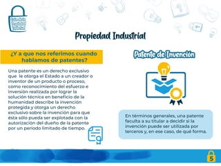 5
Propiedad Industrial
¿Y a que nos referimos cuando
hablamos de patentes?
Una patente es un derecho exclusivo
que le otorga el Estado a un creador o
inventor de un producto o proceso,
como reconocimiento del esfuerzo e
inversión realizada por lograr la
solución técnica en beneficio de la
humanidad describe la invención
protegida y otorga un derecho
exclusivo sobre la invención para que
ésta sólo pueda ser explotada con la
autorización del dueño de la patente
por un periodo limitado de tiempo.
En términos generales, una patente
faculta a su titular a decidir si la
invención puede ser utilizada por
terceros y, en ese caso, de qué forma.
 