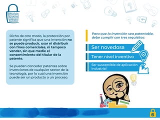 Dicho de otro modo, la protección por
patente significa que una invención no
se puede producir, usar ni distribuir
con fines comerciales, ni tampoco
vender, sin que medie el
consentimiento del titular de la
patente.
Se pueden conceder patentes sobre
invenciones de cualquier sector de la
tecnología, por lo cual una invención
puede ser un producto o un proceso.
Para que la invención sea patentable,
debe cumplir con tres requisitos:
6
Ser novedosa
Tener nivel inventivo
Ser susceptible de aplicación
industrial
 