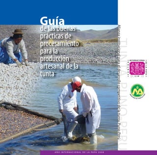 Guía 
de las buenas 
prácticas de 
procesamiento 
para la 
producción 
artesanal de la 
tunta 
Alianza institucional para el desarrollo competitivo de la tunta, Puno-Perú 
A Ñ O I N T E R N A C I O N A L D E L A PA PA 2 0 0 8 
 