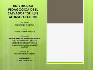 UNIVERSIDAD
PEDAGOGICA DE EL
SALVADOR “DR. LUIS
ALONSO APARICIO
MATERIA:
INFORMÁTICA EDUCATIVA
TAREA:
ACTIVIDAD DE LA UNIDAD 5
ESTUDIANTES:
BRENDA MARICELA MERINO LANDAVERDE
KARLA IDALMA MOJICA DE AYALA
JOSELINE KRISSBEL LUNA BELTRAN
RANDY JHONATHAN MANZANARES
MARTINEZ
PROFESOR:
LIC. CRUZ DE JESÚS GALEAS
SAN SALVADOR
16 DE OCTUBRE DE 2015
 