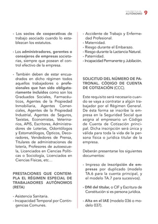 GUÍA PRÁCTICA DEL
                                                                    AUTÓNOMO            9


- Los socios de cooperativas de         - Accidente de Trabajo y Enferme-
  trabajo asociado cuando lo esta-         dad Profesional.
  blezcan los estatutos.                - Maternidad.
                                        - Riesgo durante el Embarazo.
- Los administradores, gerentes o       - Riesgo durante la Lactancia Natural.
  consejeros de empresas societa-       - Paternidad.
  rias, siempre que posean el con-      - Incapacidad Permanente y Jubilación.
  trol efectivo de la empresa.

- También deben de estar encua-
  drados en dicho régimen todos         SOLICITUD DEL NÚMERO DE PA-
  aquellos trabajadores o profe-        TRONAL. CÓDIGO DE CUENTA
  sionales que han sido obligato-       DE COTIZACIÓN (CCC).
  riamente incluidos como son los
  Graduados Sociales, Farmacéu-         Este requisito será necesario cuan-
  ticos, Agentes de la Propiedad        do se vaya a contratar a algún tra-
  Inmobiliaria, Agentes Comer-          bajador por el Régimen General.
  ciales, Agentes de la Propiedad       De ésta forma se inscribe la em-
  Industrial, Agentes de Seguros,       presa en la Seguridad Social que
  Taxistas, Economistas, Veterina-      asigna al empresario un Código
  rios, APIS, Escritores, Administra-   de Cuenta de Cotización princi-
  dores de Loterías, Odontólogos        pal. Dicha inscripción será única y
  y Estomatólogos, Ópticos, Deco-       válida para toda la vida de la per-
  radores, Vendedores de Prensa,        sona física o jurídica titular de la
  Titulares de administraciones de      empresa.
  lotería, Profesores de autoescue-
  la, Licenciados en Ciencias Políti-   Deberán presentarse los siguientes
  cas o Sociología, Licenciados en      documentos:
  Ciencias Físicas, etc…
                                        - Impreso de inscripción de em-
                                          presas por duplicado (modelo
PRESTACIONES QUE CONTEM-                  TA.6 para la cuenta principal, y
PLA EL RÉGIMEN ESPECIAL DE                el modelo TA.7 para sucesivos).
TRABAJADORES AUTÓNOMOS
(RETA)                                  - DNI del titular, o CIF y Escritura de
                                          Constitución si es persona jurídica.
- Asistencia Sanitaria.
- Incapacidad Temporal por Contin-      - Alta en el IAE (modelo 036 o mo-
   gencias Comunes.                       delo 037).
 