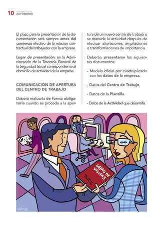 10   GUÍA PRÁCTICA DEL
     AUTÓNOMO




     El plazo para la presentación de la do-   tura de un nuevo centro de trabajo o
     cumentación será siempre antes del        se reanude la actividad después de
     comienzo efectivo de la relación con-     efectuar alteraciones, ampliaciones
     tractual del trabajador con la empresa.   o transformaciones de importancia.

     Lugar de presentación: en la Admi-        Deberán presentarse los siguien-
     nistración de la Tesorería General de     tes documentos:
     la Seguridad Social correspondiente al
     domicilio de actividad de la empresa.     - Modelo oﬁcial por cuadruplicado
                                                 con los datos de la empresa.

     COMUNICACIÓN DE APERTURA                  - Datos del Centro de Trabajo.
     DEL CENTRO DE TRABAJO
                                               - Datos de la Plantilla.
     Deberá realizarla de forma obliga-
     toria cuando se proceda a la aper-        - Datos de la Actividad que desarrolla.
 